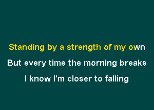 Standing by a strength of my own

But every time the morning breaks

I know I'm closer to falling