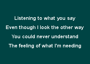 Listening to what you say
Even though I look the other way

You could never understand

The feeling of what I'm needing