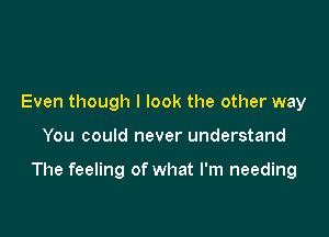 Even though I look the other way

You could never understand

The feeling of what I'm needing