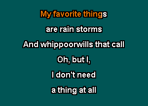 My favorite things

are rain storms
And whippoorwills that call
Oh, but I,
I don't need

a thing at all