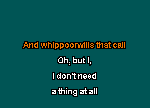 And whippoorwills that call

Oh, but I.
I don't need

a thing at all