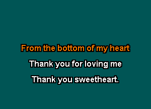 From the bottom of my heart

Thank you for loving me

Thank you sweetheart.