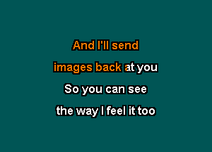And I'll send

images back at you

So you can see

the way I feel it too