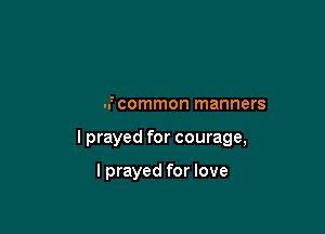 And all on account of my

lack of common manners

I prayed for courage,

I prayed for love