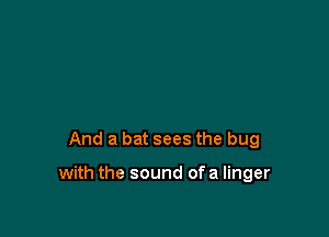 And a bat sees the bug

with the sound ofa linger