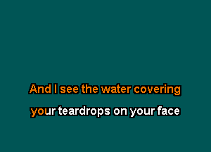 And I see the water covering

your teardrops on your face