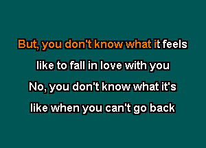 But, you don't know what it feels
like to fall in love with you

No, you don't know what it's

like when you can't go back