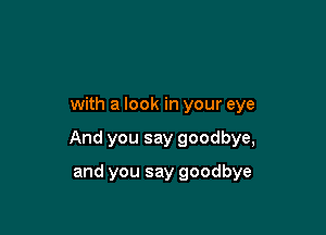 with a look in your eye

And you say goodbye,

and you say goodbye