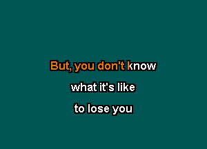 But, you don't know

what it's like

to lose you