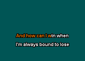 And how can I win when

I'm always bound to lose
