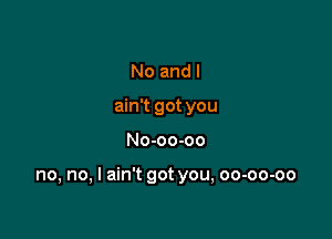 No and I
ain't got you

No-oo-oo

no, no, I ain't got you, oo-oo-oo