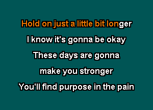 Hold onjust a little bit longer
I know it's gonna be okay
These days are gonna

make you stronger

You'll find purpose in the pain