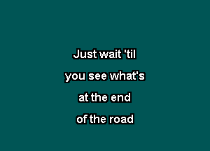 Just wait 'til

you see what's
at the end
ofthe road