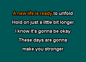 A new life is ready to unfold

Hold onjust a little bit longer

I know it's gonna be okay

These days are gonna

make you stronger