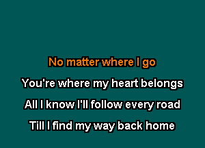 No matter where I go

You're where my heart belongs

All I know I'll follow every road

Till lfmd my way back home