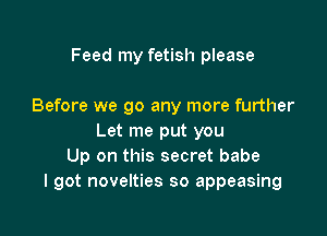 Feed my fetish please

Before we go any more further

Let me put you
Up on this secret babe
I got novelties so appeasing