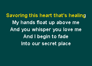 Savoring this heart that's healing
My hands float up above me
And you whisper you love me

And I begin to fade
Into our secret place