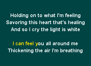 Holding on to what I'm feeling
Savoring this heart that's healing
And so I cry the light is white

I can feel you all around me
Thickening the air I'm breathing