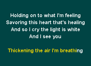 Holding on to what I'm feeling
Savoring this heart that's healing
And so I cry the light is white
And I see you

Thickening the air I'm breathing