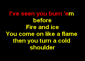 I've seen you burn 'em
before
Fire and ice

You come on like a Hame
then you turn a cold
shoulder