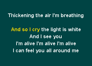 Thickening the air I'm breathing

And so I cry the light is white

And I see you
I'm alive I'm alive I'm alive
I can feel you all around me