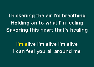 Thickening the air I'm breathing
Holding on to what I'm feeling
Savoring this heart that's healing

I'm alive I'm alive I'm alive
I can feel you all around me