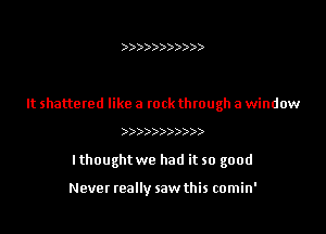 )))))))))))

It shattered like a rock through a window

)))))))))))

I thought we had it so good

Never teally saw this comin'