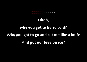 )))))))))))

Ohoh,

why you got to be so cold?

Why you got to go and cut me like a knife

And put our love on ice?