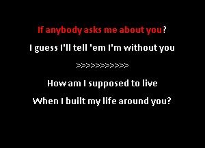 Ifanybodyasks me about you?
I guess I'll tell 'em I'm without you
)))))))))))
Howam I supposed to live

When I built my life atound you?