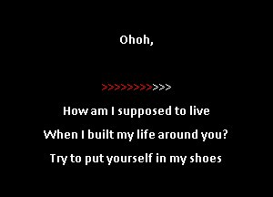 Ohoh,

)))))))))))

Howam I supposed to live

When I built my life around you?

Iryto put yourself in my shoes