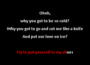 Ohoh,

why you got to be so cold?

Why you got to go and cut me like a knife

And put om love on ice?

Tty to put yourself in my shoes