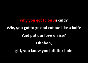 why you got to be so cold?
Why you got to go and cut me like a knife
And put out love on ice?

Ohohoh,

girl, you know you left this hole