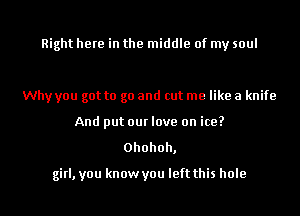 Right here in the middle of my soul

Why you got to go and cut me like a knife
And put our love on ice?

0hohoh,
girl, you know you left this hole