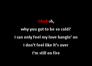 Ohohoh,

why you got to be so cold?

I can only feel my love hangin' on

I don't feel like it's over

I'm still on fire