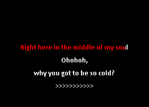 Right here in the middle of my soul

Ohohoh,

why you got to be so cold?

)))))))))))