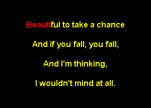 Beautiful to take a chance

And if you fall, you fall,

And I'm thinking,

lwouldn't mind at all.