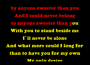 by anyone sweeter than you
And I could never belong
to anyone sweeter than you
With you to stand beside me
F11 never be alone
And what more could I long for

than to have you for my own

Mv nnlv doeivn
