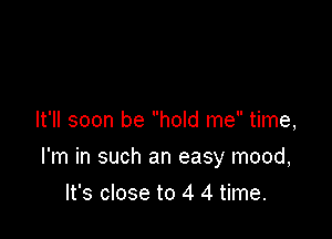 It'll soon be hold me time,

I'm in such an easy mood,

It's close to 4 4 time.