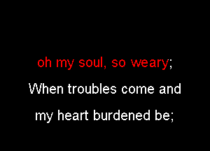 oh my soul, so weary

When troubles come and

my heart burdened be