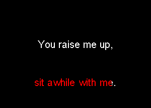 You raise me up,

sit awhile with me.