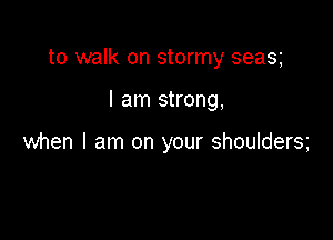 to walk on stormy seas

I am strong,

when I am on your shoulders