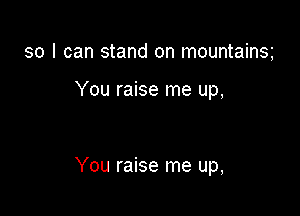 so I can stand on mountainsg

You raise me up,

You raise me up,