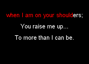 when I am on your shouldersg

You raise me up...

To more than I can be.