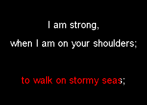 I am strong,

when I am on your shoulders

to walk on stormy seas