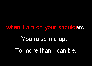 when I am on your shoulders

You raise me up...

To more than I can be.