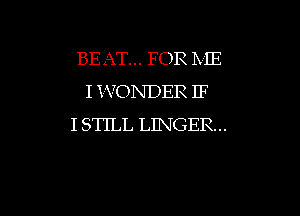 BEAT... FOR ME
I YVONDER IF
I STILL LINGER..

g