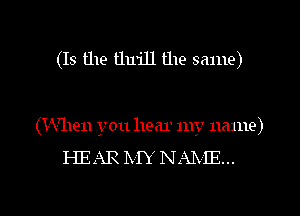 (Is the thrill the same)

(When you hear my name)

HEAR IVIY NAIXIE...