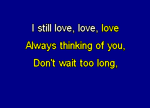 I still love, love, love

Always thinking of you,

Don't wait too long,