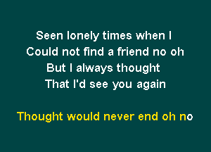 Seen lonely times when I
Could not fund a friend no oh
But I always thought

That I'd see you again

Thought would never end oh no