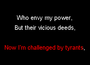 Who envy my power,
But their vicious deeds,

Now I'm challenged by tyrants,